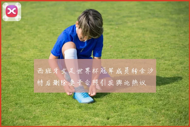 西班牙女足世界杯冠军成员转会沙特后删除妻子合照引发舆论热议