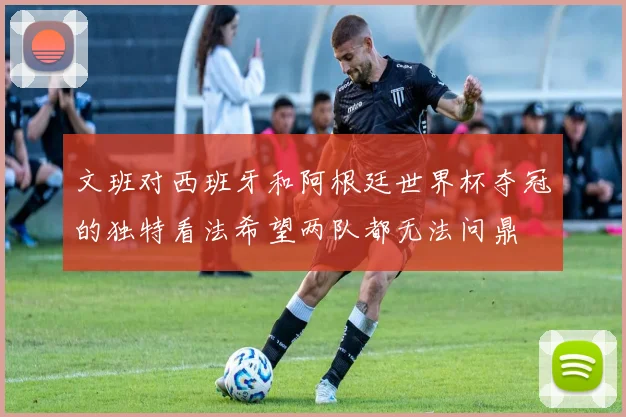 文班对西班牙和阿根廷世界杯夺冠的独特看法希望两队都无法问鼎